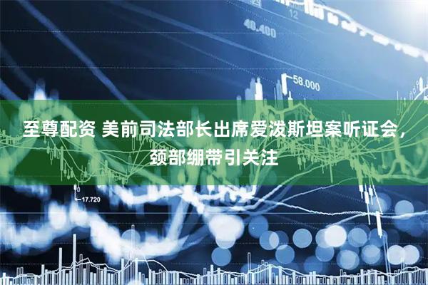 至尊配资 美前司法部长出席爱泼斯坦案听证会，颈部绷带引关注