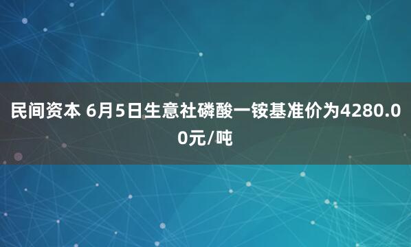 民间资本 6月5日生意社磷酸一铵基准价为4280.00元/吨