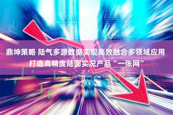 鼎坤策略 陆气多源数据实现高效融合多领域应用 打造高精度陆面实况产品“一张网”