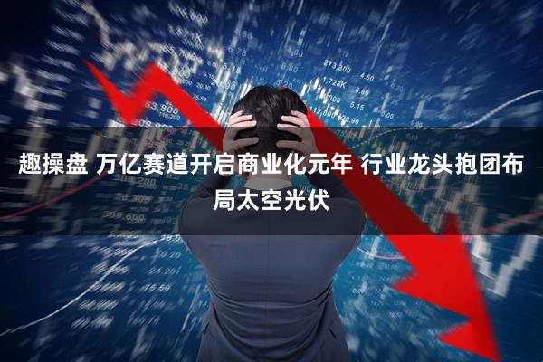 趣操盘 万亿赛道开启商业化元年 行业龙头抱团布局太空光伏