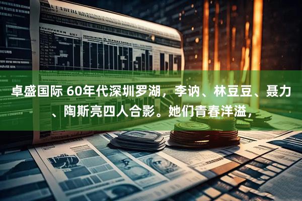 卓盛国际 60年代深圳罗湖，李讷、林豆豆、聂力、陶斯亮四人合影。她们青春洋溢，