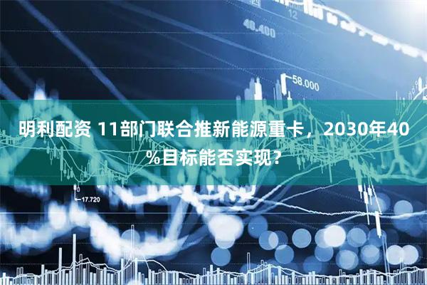 明利配资 11部门联合推新能源重卡，2030年40%目标能否实现？