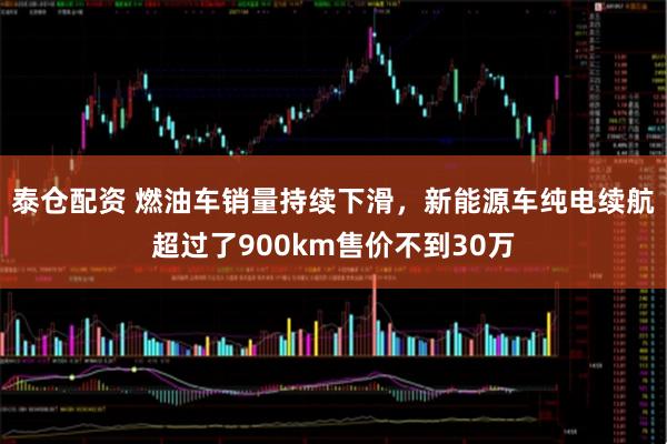 泰仓配资 燃油车销量持续下滑，新能源车纯电续航超过了900km售价不到30万
