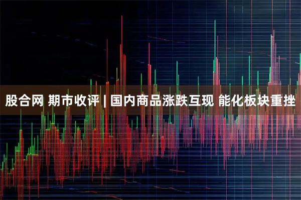 股合网 期市收评 | 国内商品涨跌互现 能化板块重挫